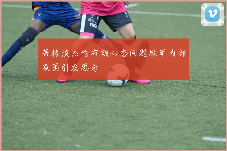 蒂格谈杰伦布朗心态问题绿军内部氛围引发思考